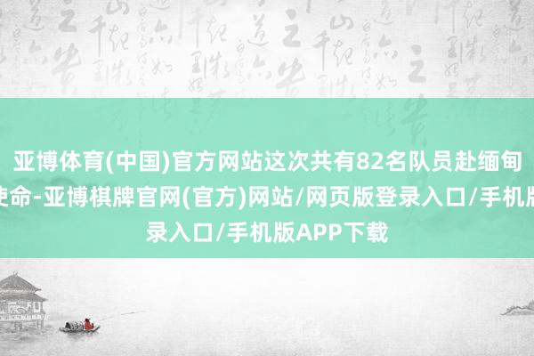 亚博体育(中国)官方网站这次共有82名队员赴缅甸参与调停使命-亚博棋牌官网(官方)网站/网页版登录入口/手机版APP下载