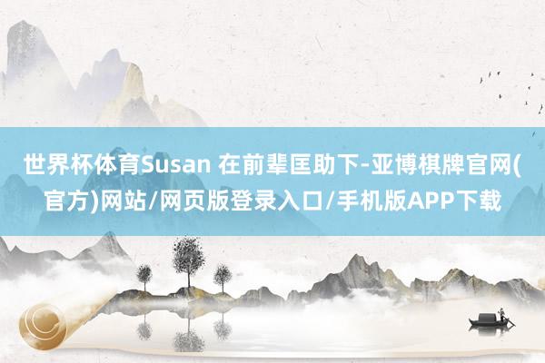 世界杯体育Susan 在前辈匡助下-亚博棋牌官网(官方)网站/网页版登录入口/手机版APP下载