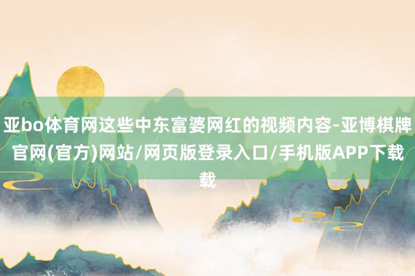 亚bo体育网这些中东富婆网红的视频内容-亚博棋牌官网(官方)网站/网页版登录入口/手机版APP下载