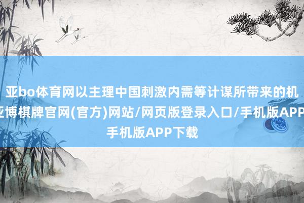 亚bo体育网以主理中国刺激内需等计谋所带来的机遇-亚博棋牌官网(官方)网站/网页版登录入口/手机版APP下载