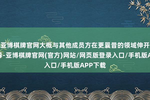 亚博棋牌官网大概与其他成员方在更曩昔的领域伸开合作疏导-亚博棋牌官网(官方)网站/网页版登录入口/手机版APP下载