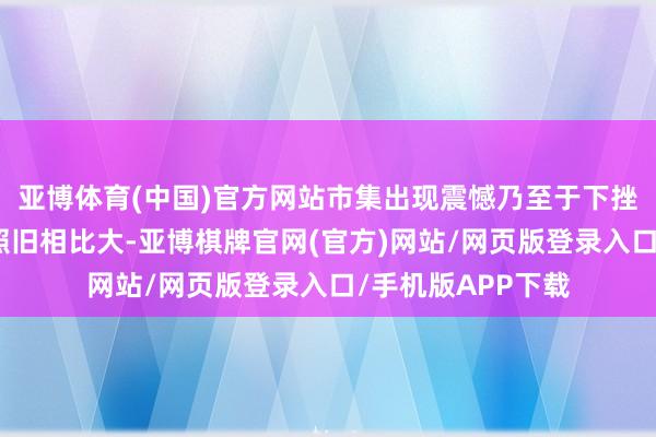 亚博体育(中国)官方网站市集出现震憾乃至于下挫的这种概率依然照旧相比大-亚博棋牌官网(官方)网站/网页版登录入口/手机版APP下载