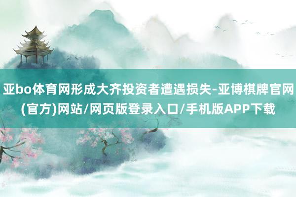 亚bo体育网形成大齐投资者遭遇损失-亚博棋牌官网(官方)网站/网页版登录入口/手机版APP下载