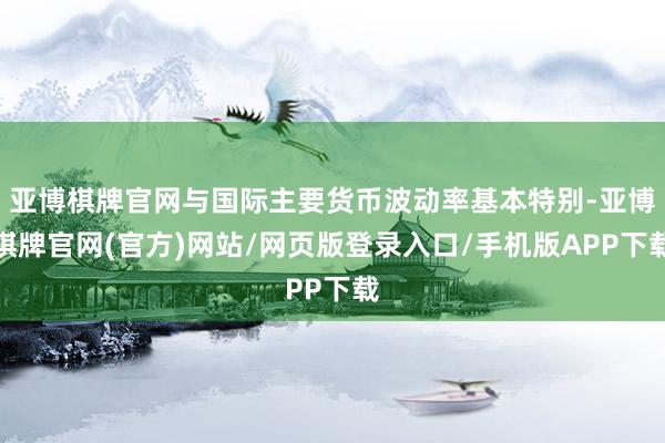 亚博棋牌官网与国际主要货币波动率基本特别-亚博棋牌官网(官方)网站/网页版登录入口/手机版APP下载