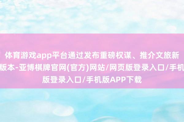 体育游戏app平台通过发布重磅权谋、推介文旅新场景等六大版本-亚博棋牌官网(官方)网站/网页版登录入口/手机版APP下载