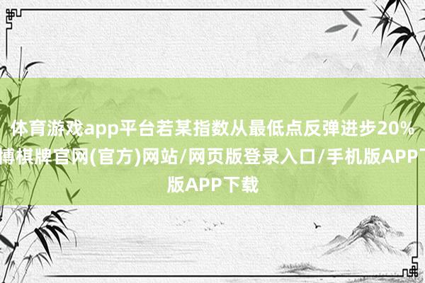 体育游戏app平台若某指数从最低点反弹进步20%-亚博棋牌官网(官方)网站/网页版登录入口/手机版APP下载