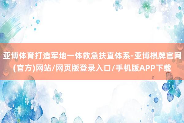 亚博体育打造军地一体救急扶直体系-亚博棋牌官网(官方)网站/网页版登录入口/手机版APP下载