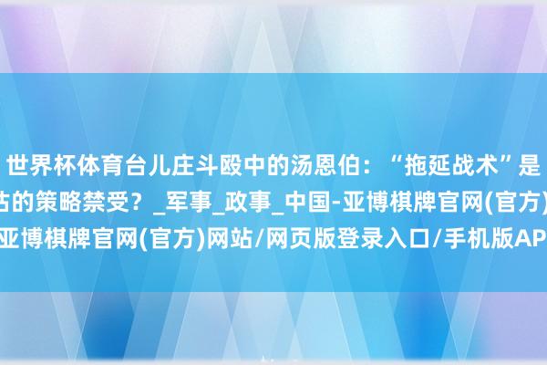 世界杯体育台儿庄斗殴中的汤恩伯：“拖延战术”是灰心避战，依然被低估的策略禁受？_军事_政事_中国-亚博棋牌官网(官方)网站/网页版登录入口/手机版APP下载
