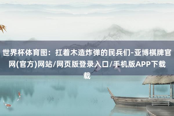 世界杯体育图：扛着木造炸弹的民兵们-亚博棋牌官网(官方)网站/网页版登录入口/手机版APP下载