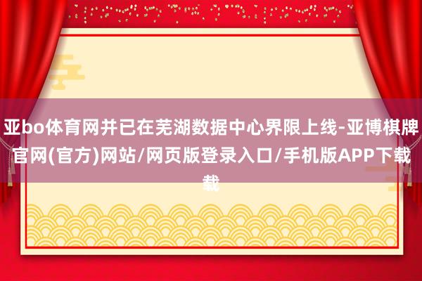亚bo体育网并已在芜湖数据中心界限上线-亚博棋牌官网(官方)网站/网页版登录入口/手机版APP下载