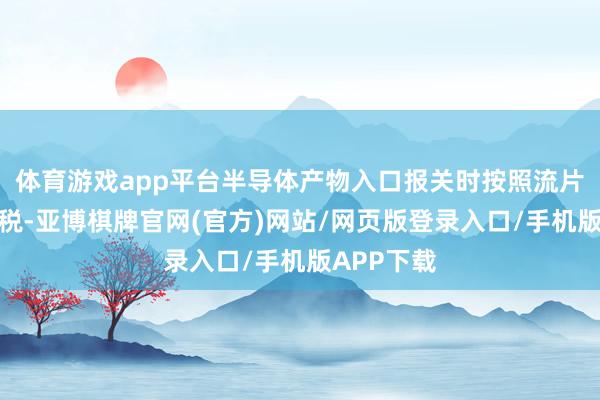 体育游戏app平台半导体产物入口报关时按照流片地文告关税-亚博棋牌官网(官方)网站/网页版登录入口/手机版APP下载
