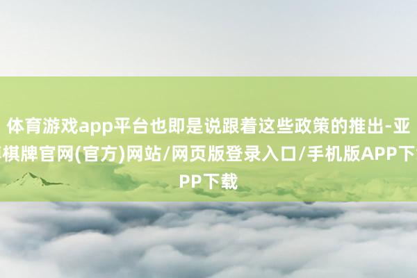 体育游戏app平台也即是说跟着这些政策的推出-亚博棋牌官网(官方)网站/网页版登录入口/手机版APP下载