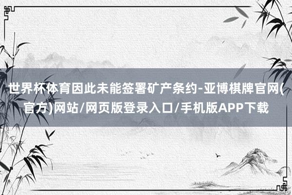 世界杯体育因此未能签署矿产条约-亚博棋牌官网(官方)网站/网页版登录入口/手机版APP下载