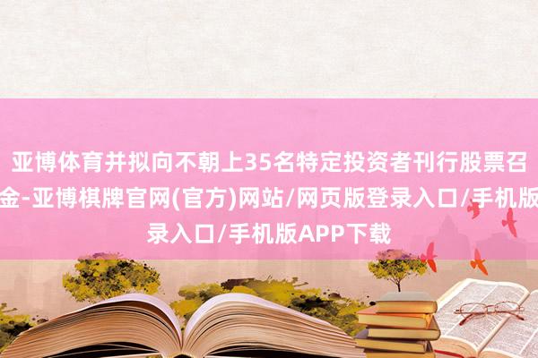 亚博体育并拟向不朝上35名特定投资者刊行股票召募配套资金-亚博棋牌官网(官方)网站/网页版登录入口/手机版APP下载