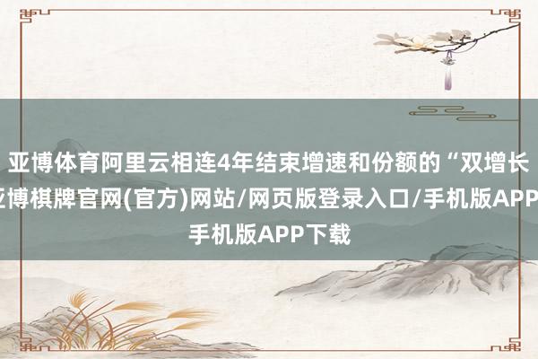 亚博体育阿里云相连4年结束增速和份额的“双增长”-亚博棋牌官网(官方)网站/网页版登录入口/手机版APP下载