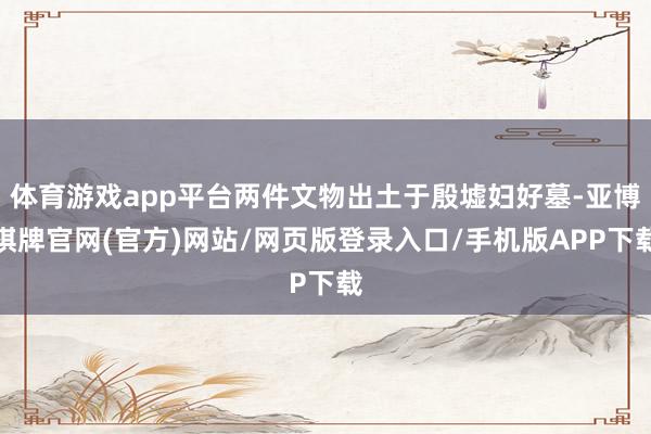 体育游戏app平台两件文物出土于殷墟妇好墓-亚博棋牌官网(官方)网站/网页版登录入口/手机版APP下载