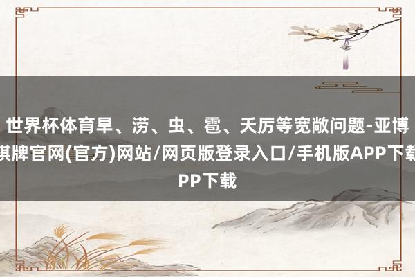 世界杯体育旱、涝、虫、雹、夭厉等宽敞问题-亚博棋牌官网(官方)网站/网页版登录入口/手机版APP下载
