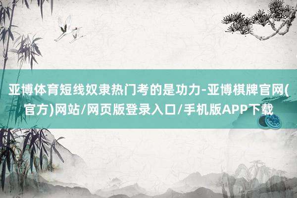 亚博体育短线奴隶热门考的是功力-亚博棋牌官网(官方)网站/网页版登录入口/手机版APP下载