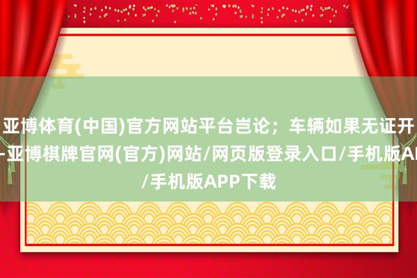 亚博体育(中国)官方网站平台岂论；车辆如果无证开赴被查-亚博棋牌官网(官方)网站/网页版登录入口/手机版APP下载