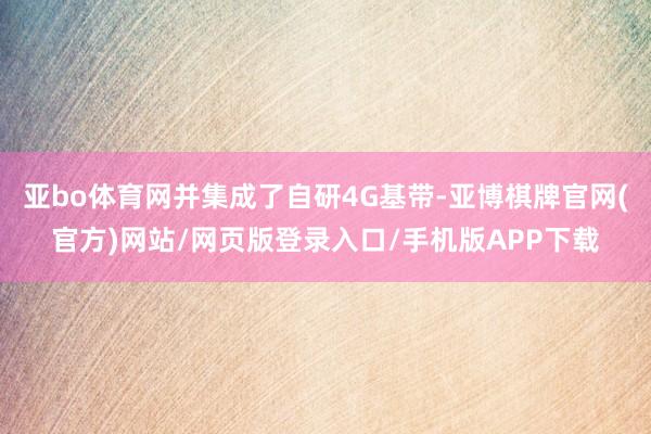 亚bo体育网并集成了自研4G基带-亚博棋牌官网(官方)网站/网页版登录入口/手机版APP下载