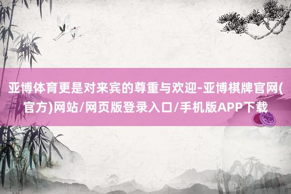 亚博体育更是对来宾的尊重与欢迎-亚博棋牌官网(官方)网站/网页版登录入口/手机版APP下载