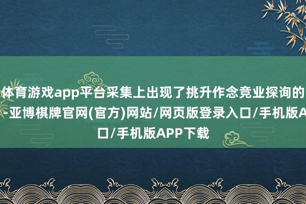 体育游戏app平台采集上出现了挑升作念竞业探询的“窥察”-亚博棋牌官网(官方)网站/网页版登录入口/手机版APP下载