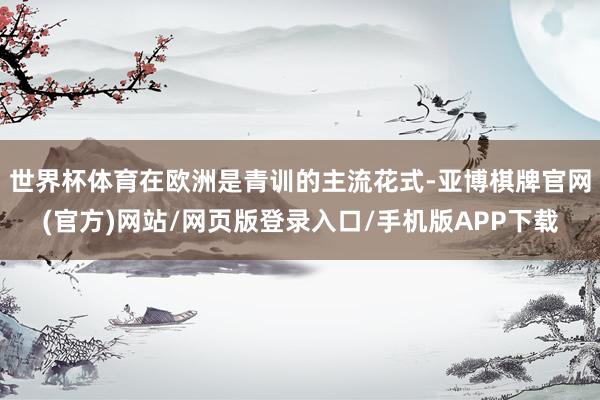 世界杯体育在欧洲是青训的主流花式-亚博棋牌官网(官方)网站/网页版登录入口/手机版APP下载