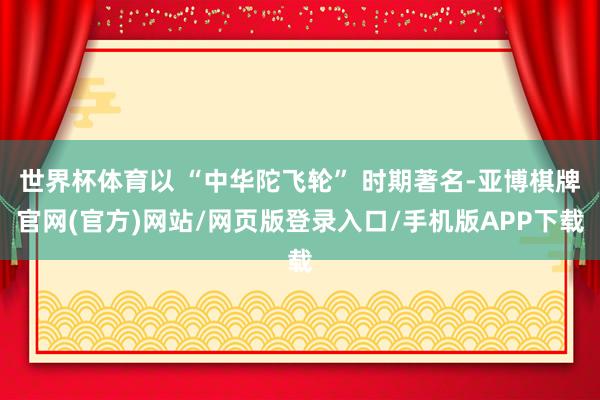 世界杯体育以 “中华陀飞轮” 时期著名-亚博棋牌官网(官方)网站/网页版登录入口/手机版APP下载