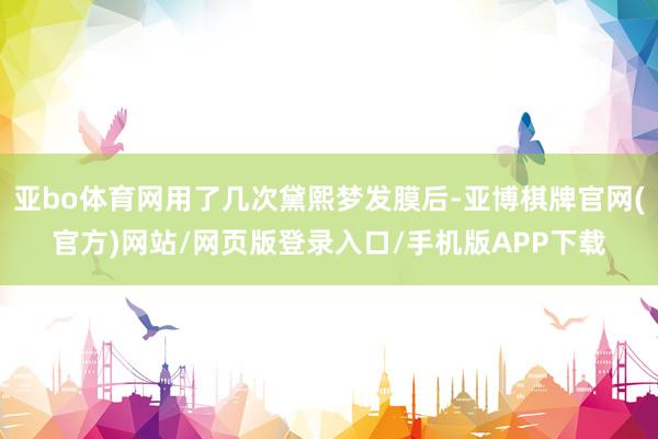 亚bo体育网用了几次黛熙梦发膜后-亚博棋牌官网(官方)网站/网页版登录入口/手机版APP下载