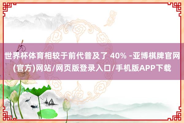 世界杯体育相较于前代普及了 40% -亚博棋牌官网(官方)网站/网页版登录入口/手机版APP下载