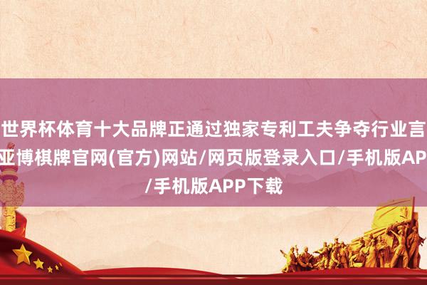 世界杯体育十大品牌正通过独家专利工夫争夺行业言语权-亚博棋牌官网(官方)网站/网页版登录入口/手机版APP下载