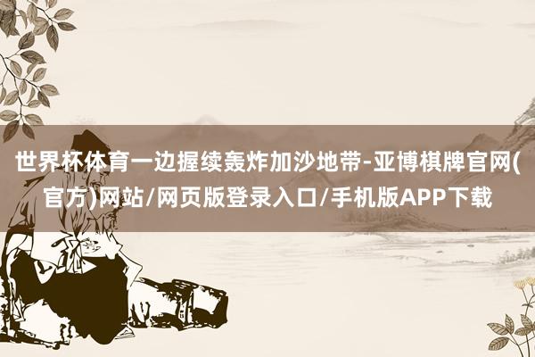 世界杯体育一边握续轰炸加沙地带-亚博棋牌官网(官方)网站/网页版登录入口/手机版APP下载
