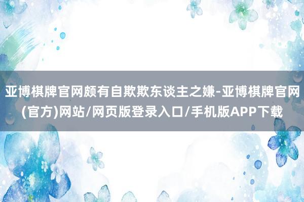亚博棋牌官网颇有自欺欺东谈主之嫌-亚博棋牌官网(官方)网站/网页版登录入口/手机版APP下载
