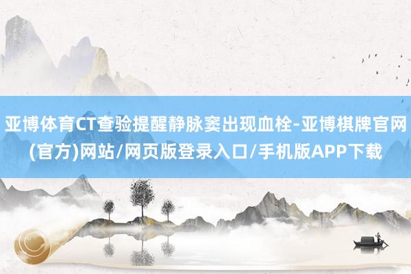 亚博体育CT查验提醒静脉窦出现血栓-亚博棋牌官网(官方)网站/网页版登录入口/手机版APP下载
