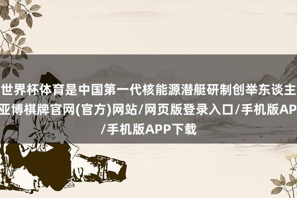 世界杯体育是中国第一代核能源潜艇研制创举东谈主之一-亚博棋牌官网(官方)网站/网页版登录入口/手机版APP下载