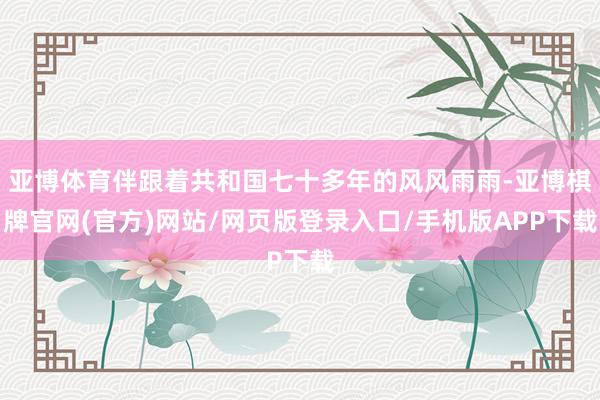 亚博体育伴跟着共和国七十多年的风风雨雨-亚博棋牌官网(官方)网站/网页版登录入口/手机版APP下载
