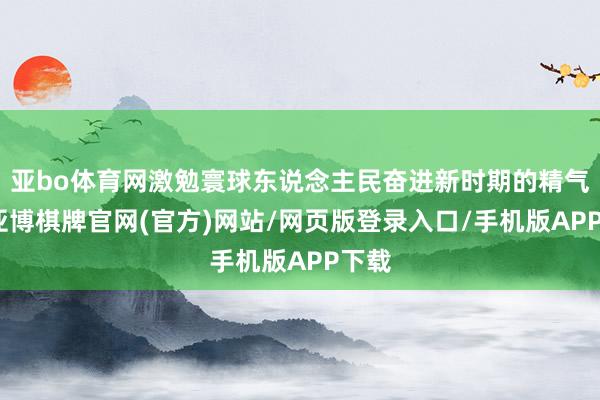 亚bo体育网激勉寰球东说念主民奋进新时期的精气神-亚博棋牌官网(官方)网站/网页版登录入口/手机版APP下载