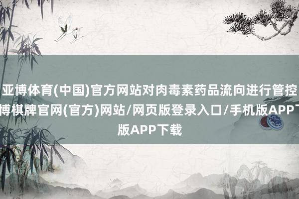 亚博体育(中国)官方网站对肉毒素药品流向进行管控-亚博棋牌官网(官方)网站/网页版登录入口/手机版APP下载