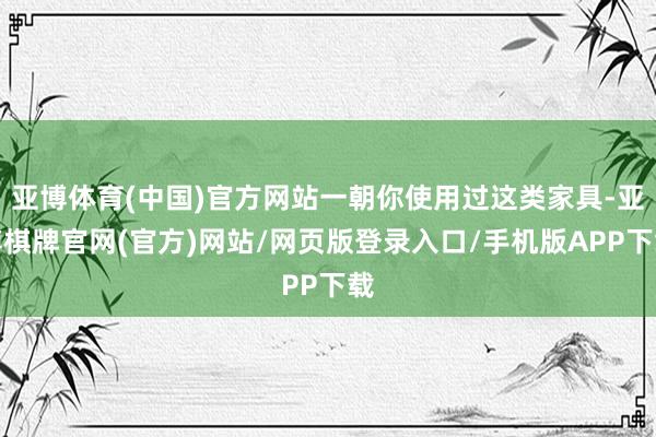 亚博体育(中国)官方网站一朝你使用过这类家具-亚博棋牌官网(官方)网站/网页版登录入口/手机版APP下载