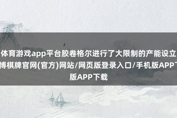 体育游戏app平台胶卷格尔进行了大限制的产能设立-亚博棋牌官网(官方)网站/网页版登录入口/手机版APP下载