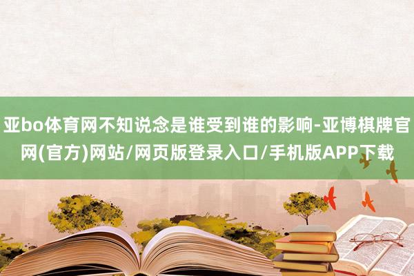 亚bo体育网不知说念是谁受到谁的影响-亚博棋牌官网(官方)网站/网页版登录入口/手机版APP下载