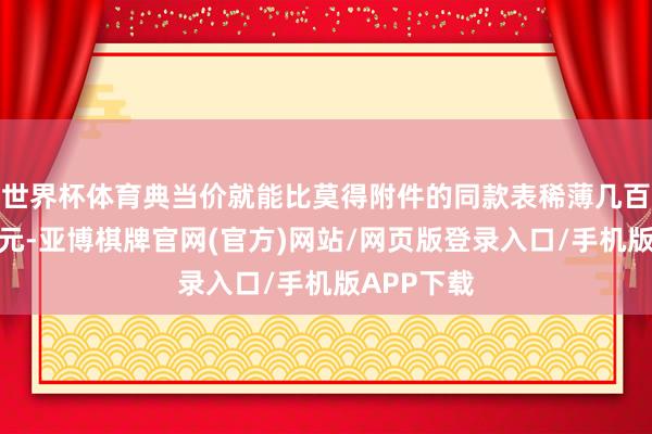 世界杯体育典当价就能比莫得附件的同款表稀薄几百致使上千元-亚博棋牌官网(官方)网站/网页版登录入口/手机版APP下载