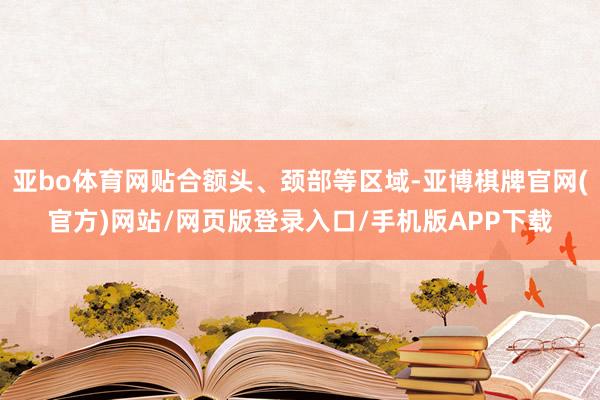 亚bo体育网贴合额头、颈部等区域-亚博棋牌官网(官方)网站/网页版登录入口/手机版APP下载