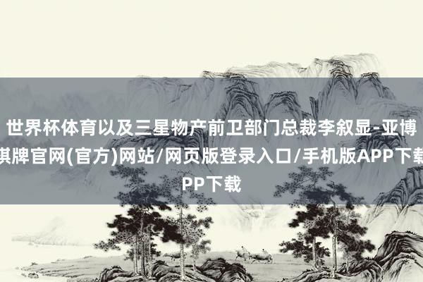 世界杯体育以及三星物产前卫部门总裁李叙显-亚博棋牌官网(官方)网站/网页版登录入口/手机版APP下载