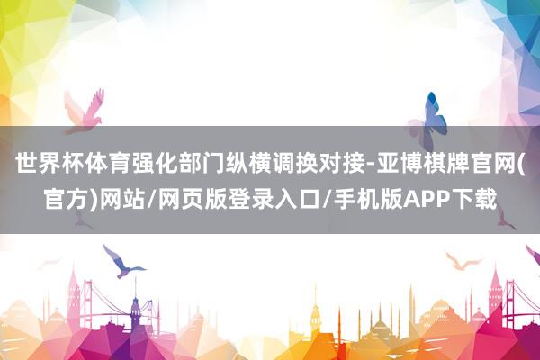 世界杯体育强化部门纵横调换对接-亚博棋牌官网(官方)网站/网页版登录入口/手机版APP下载