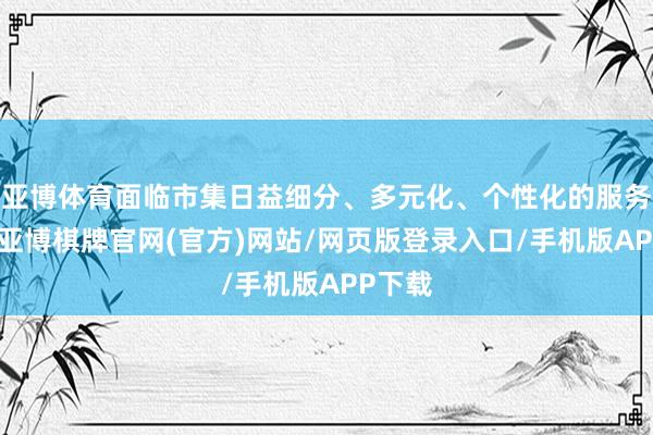 亚博体育面临市集日益细分、多元化、个性化的服务条款-亚博棋牌官网(官方)网站/网页版登录入口/手机版APP下载