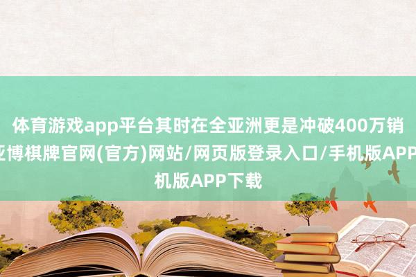 体育游戏app平台其时在全亚洲更是冲破400万销量-亚博棋牌官网(官方)网站/网页版登录入口/手机版APP下载