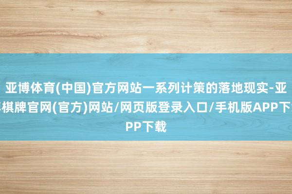 亚博体育(中国)官方网站一系列计策的落地现实-亚博棋牌官网(官方)网站/网页版登录入口/手机版APP下载