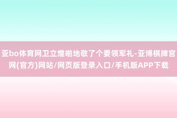 亚bo体育网卫立煌啪地敬了个要领军礼-亚博棋牌官网(官方)网站/网页版登录入口/手机版APP下载