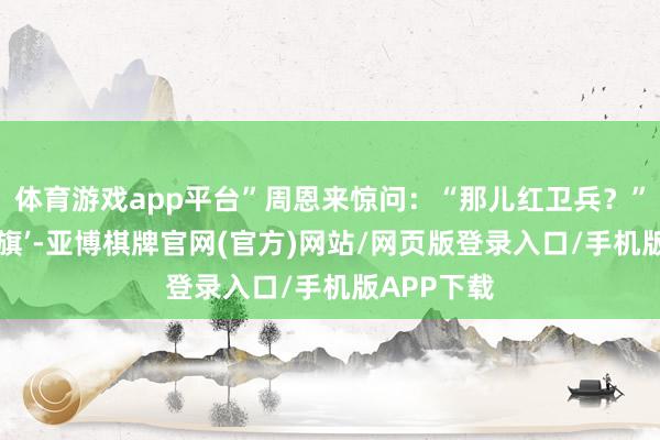 体育游戏app平台”周恩来惊问：“那儿红卫兵？”“北航‘红旗’-亚博棋牌官网(官方)网站/网页版登录入口/手机版APP下载